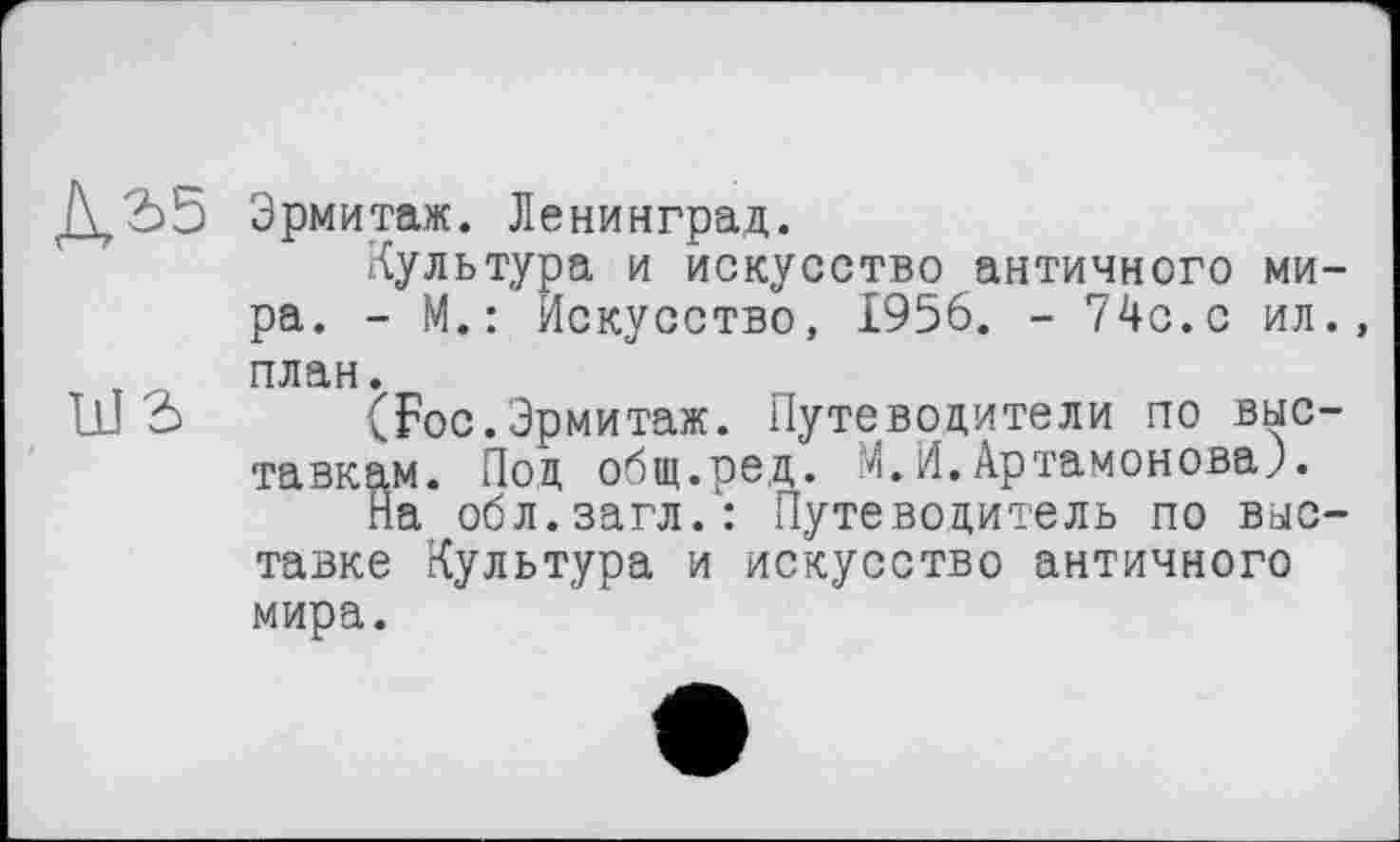 ﻿Д,2>Ь Эрмитаж. Ленинград.
Культура и искусство античного мира. - М.: Искусство, 1956. - 74с.с ил., план.
ШЗ (Foc.Эрмитаж. Путеводители по выставкам. Под общ.ре,д. М.И.Артамонова).
На обл.загл.: Путеводитель по выставке Культура и искусство античного мира.